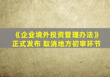 《企业境外投资管理办法》正式发布 取消地方初审环节
